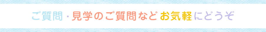 ご質問・ 見学のご質問などお気軽に どうぞ