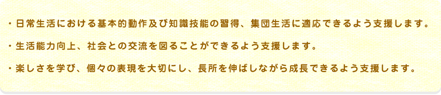 日常生活における基本的動作及び知識技能の習得、集団生活に適応できるよう支援生活能力向上、社会との交流を図ることができるよう支援楽しさを学び、個々の表現を大切にし、長所を伸ばしながら成長できるよう支援